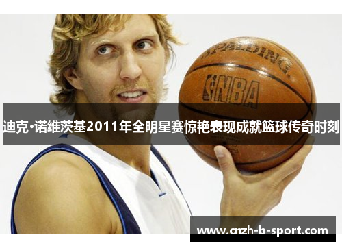 迪克·诺维茨基2011年全明星赛惊艳表现成就篮球传奇时刻
