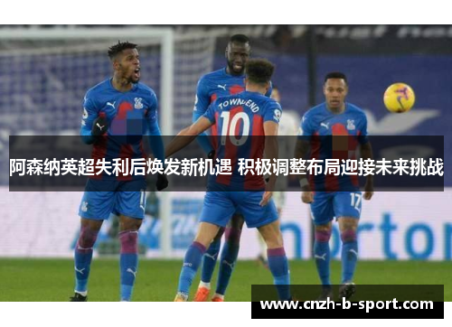 阿森纳英超失利后焕发新机遇 积极调整布局迎接未来挑战
