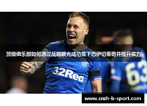 顶级俱乐部如何通过战略眼光成功签下巴伊切蒂奇并提升实力 顶级俱乐部如何通过战略眼光成功签下巴伊切蒂奇并提升实力