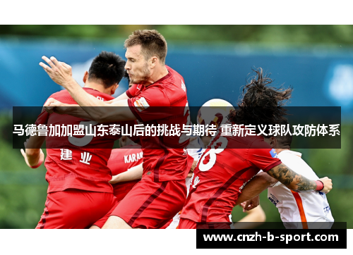 马德鲁加加盟山东泰山后的挑战与期待 重新定义球队攻防体系 马德鲁加加盟山东泰山后的挑战与期待 重新定义球队攻防体系