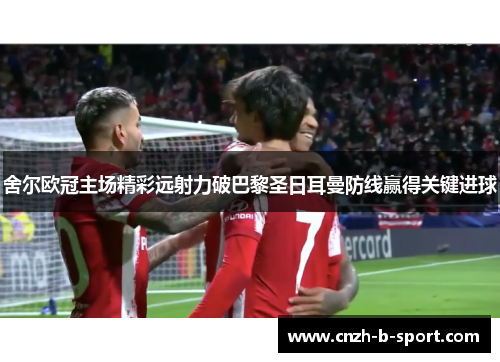 舍尔欧冠主场精彩远射力破巴黎圣日耳曼防线赢得关键进球