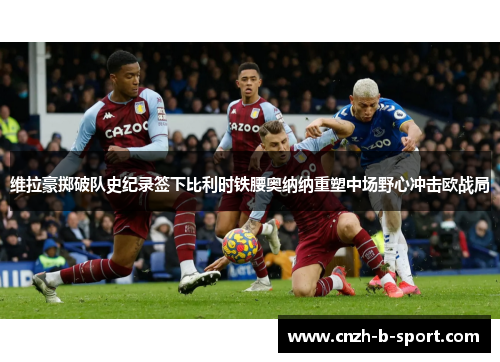 维拉豪掷破队史纪录签下比利时铁腰奥纳纳重塑中场野心冲击欧战局 维拉豪掷破队史纪录签下比利时铁腰奥纳纳重塑中场野心冲击欧战局