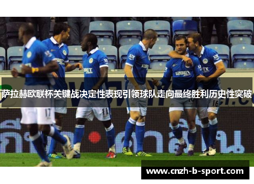 萨拉赫欧联杯关键战决定性表现引领球队走向最终胜利历史性突破 萨拉赫欧联杯关键战决定性表现引领球队走向最终胜利历史性突破