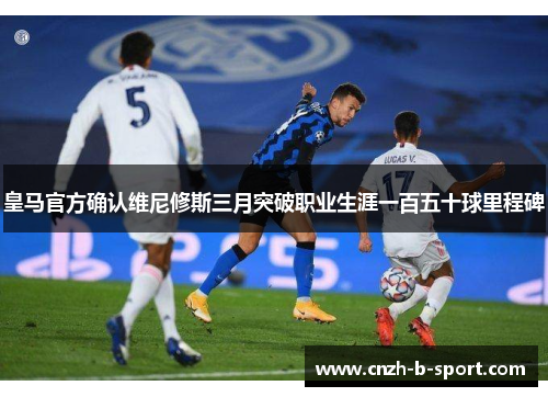 皇马官方确认维尼修斯三月突破职业生涯一百五十球里程碑