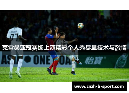 克雷桑亚冠赛场上演精彩个人秀尽显技术与激情